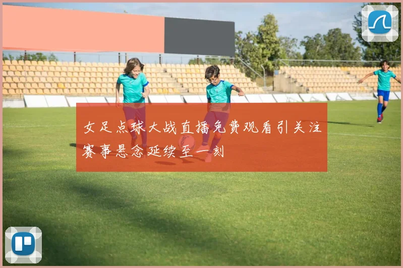 女足点球大战直播免费观看引关注赛事悬念延续至一刻