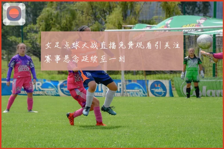 女足点球大战直播免费观看引关注赛事悬念延续至一刻