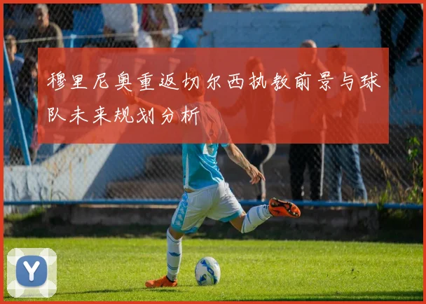 穆里尼奥重返切尔西执教前景与球队未来规划分析