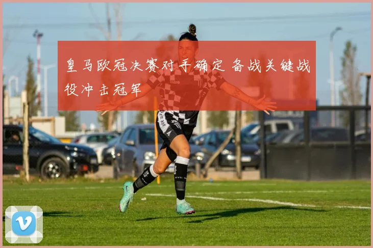 皇马欧冠决赛对手确定 备战关键战役冲击冠军