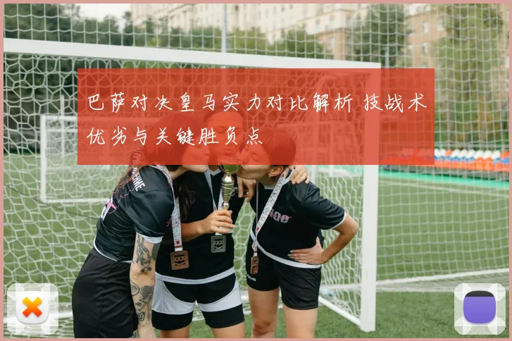 巴萨对决皇马实力对比解析 技战术优劣与关键胜负点