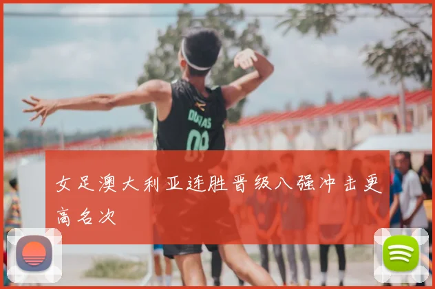 女足澳大利亚连胜晋级八强冲击更高名次