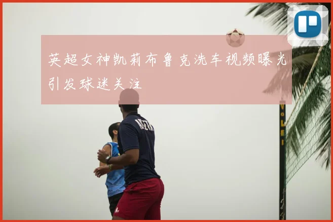 英超女神凯莉布鲁克洗车视频曝光引发球迷关注