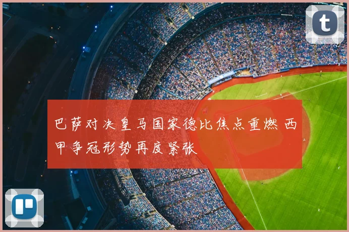 巴萨对决皇马国家德比焦点重燃 西甲争冠形势再度紧张