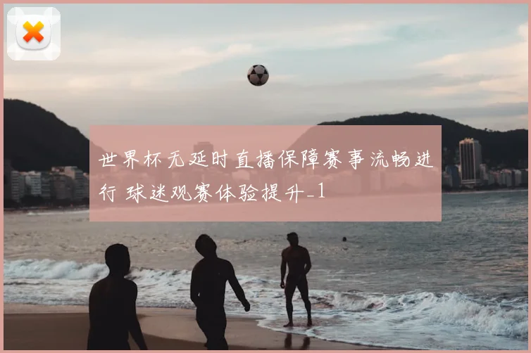 世界杯无延时直播保障赛事流畅进行 球迷观赛体验提升_1