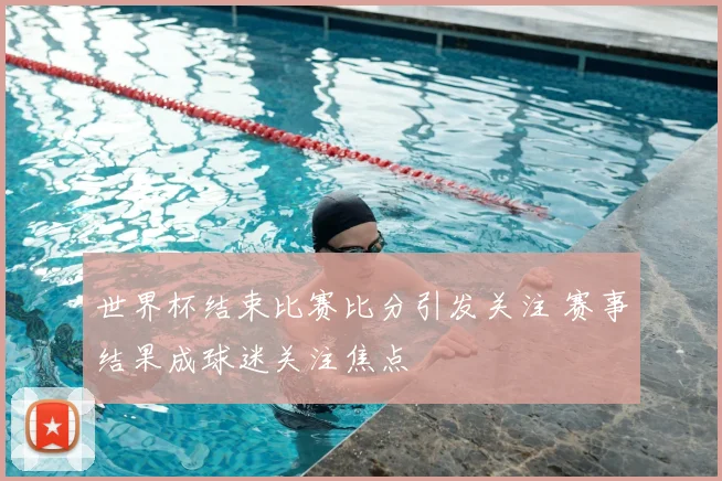 世界杯结束比赛比分引发关注 赛事结果成球迷关注焦点
