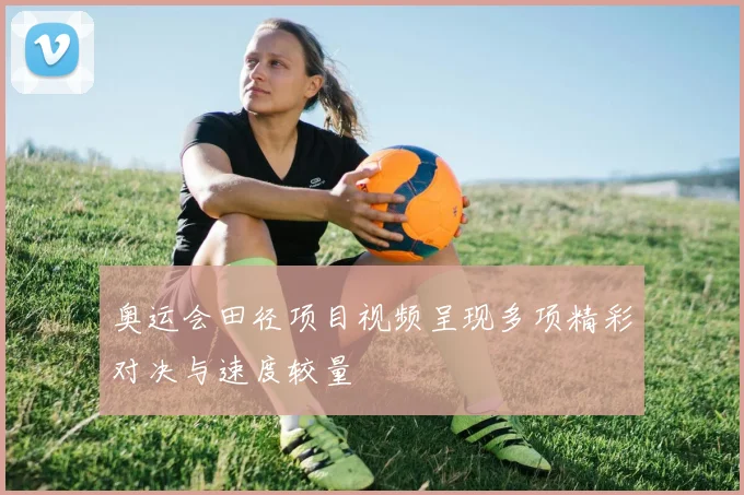奥运会田径项目视频呈现多项精彩对决与速度较量