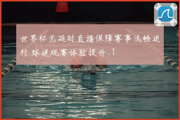 世界杯无延时直播保障赛事流畅进行 球迷观赛体验提升_1