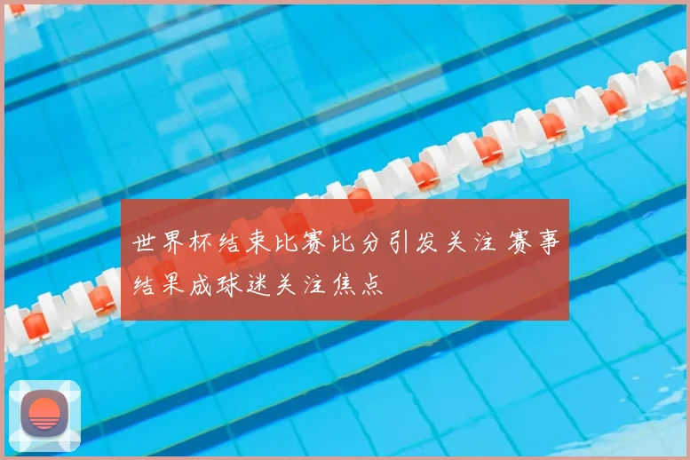 世界杯结束比赛比分引发关注 赛事结果成球迷关注焦点